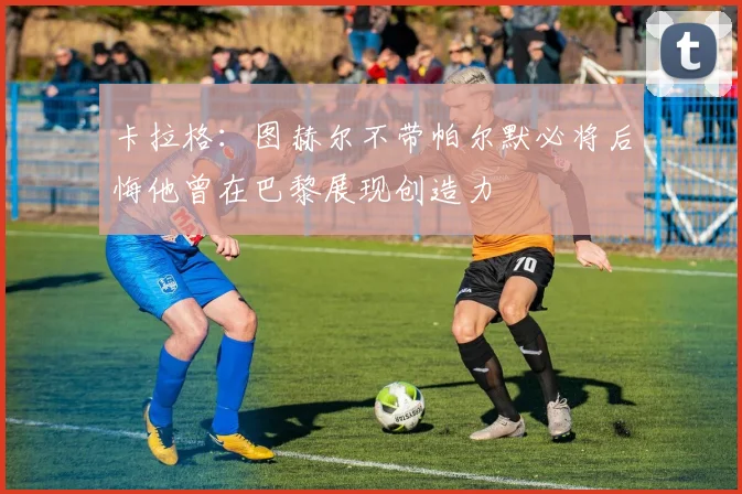 卡拉格：图赫尔不带帕尔默必将后悔他曾在巴黎展现创造力
